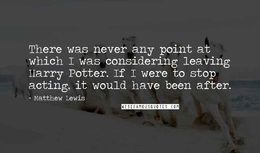Matthew Lewis Quotes: There was never any point at which I was considering leaving Harry Potter. If I were to stop acting, it would have been after.