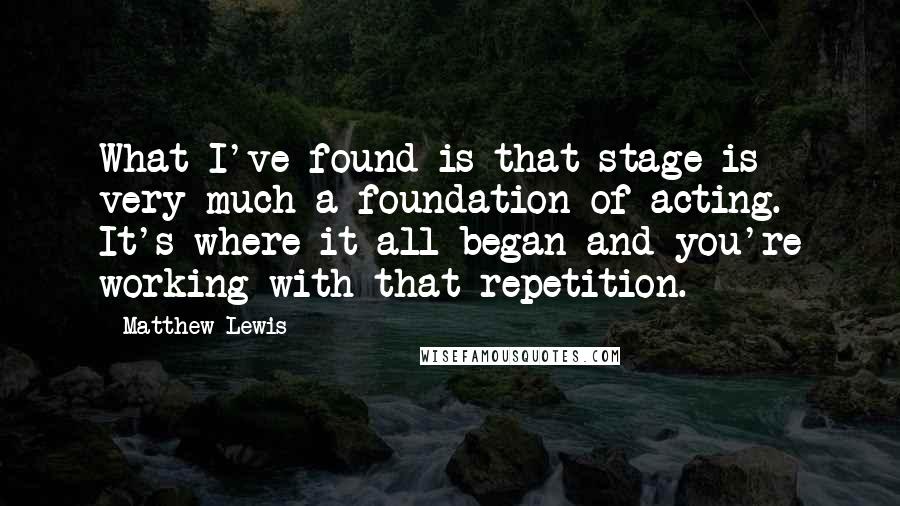 Matthew Lewis Quotes: What I've found is that stage is very much a foundation of acting. It's where it all began and you're working with that repetition.