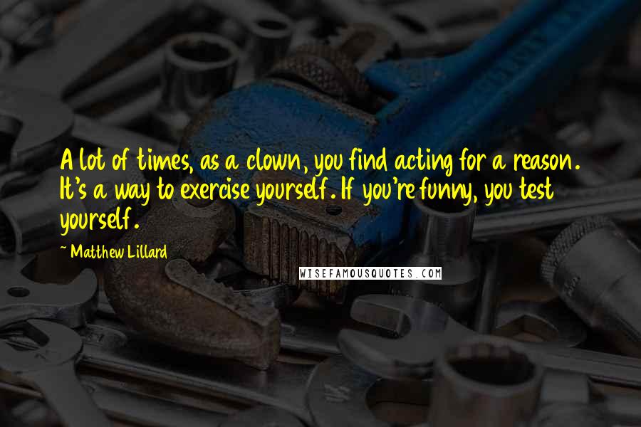 Matthew Lillard Quotes: A lot of times, as a clown, you find acting for a reason. It's a way to exercise yourself. If you're funny, you test yourself.