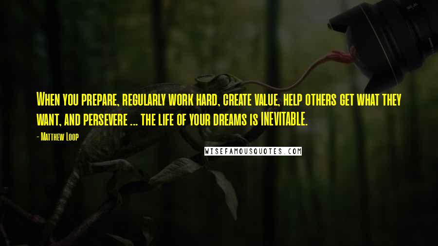 Matthew Loop Quotes: When you prepare, regularly work hard, create value, help others get what they want, and persevere ... the life of your dreams is INEVITABLE.