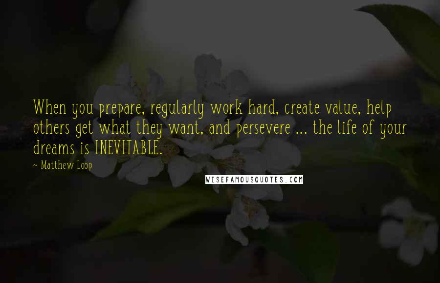 Matthew Loop Quotes: When you prepare, regularly work hard, create value, help others get what they want, and persevere ... the life of your dreams is INEVITABLE.