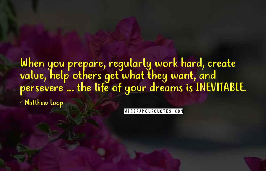 Matthew Loop Quotes: When you prepare, regularly work hard, create value, help others get what they want, and persevere ... the life of your dreams is INEVITABLE.