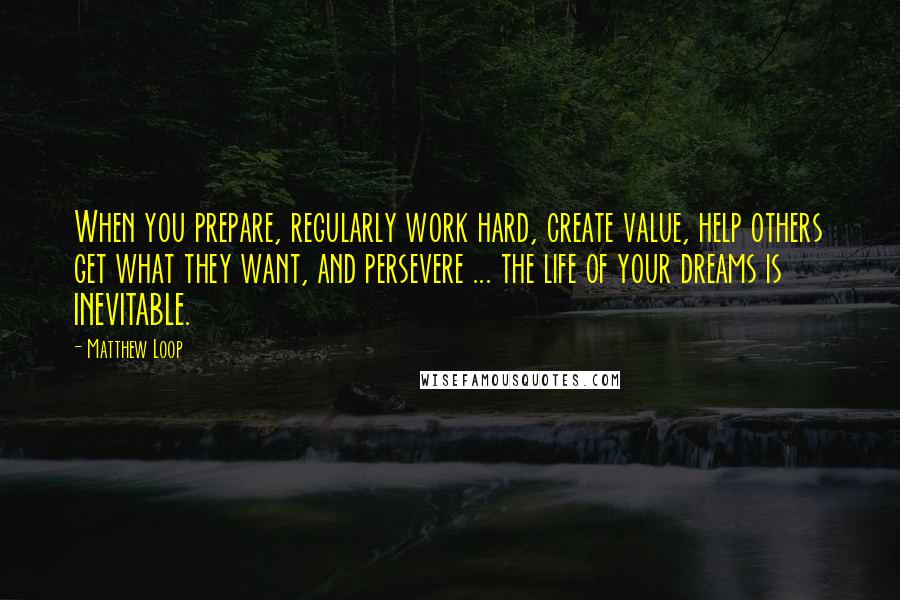 Matthew Loop Quotes: When you prepare, regularly work hard, create value, help others get what they want, and persevere ... the life of your dreams is INEVITABLE.