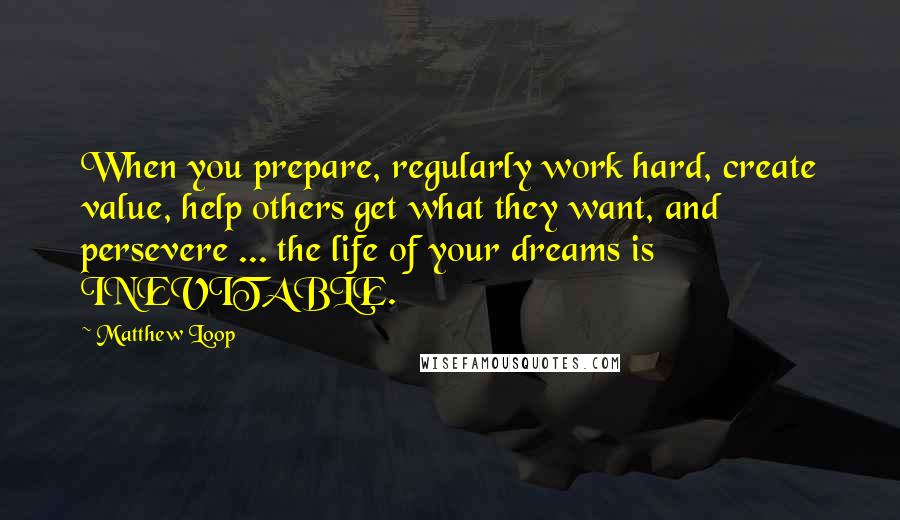 Matthew Loop Quotes: When you prepare, regularly work hard, create value, help others get what they want, and persevere ... the life of your dreams is INEVITABLE.