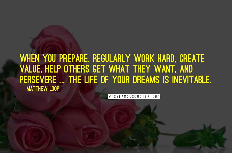 Matthew Loop Quotes: When you prepare, regularly work hard, create value, help others get what they want, and persevere ... the life of your dreams is INEVITABLE.