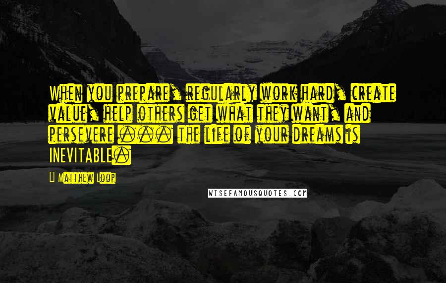 Matthew Loop Quotes: When you prepare, regularly work hard, create value, help others get what they want, and persevere ... the life of your dreams is INEVITABLE.