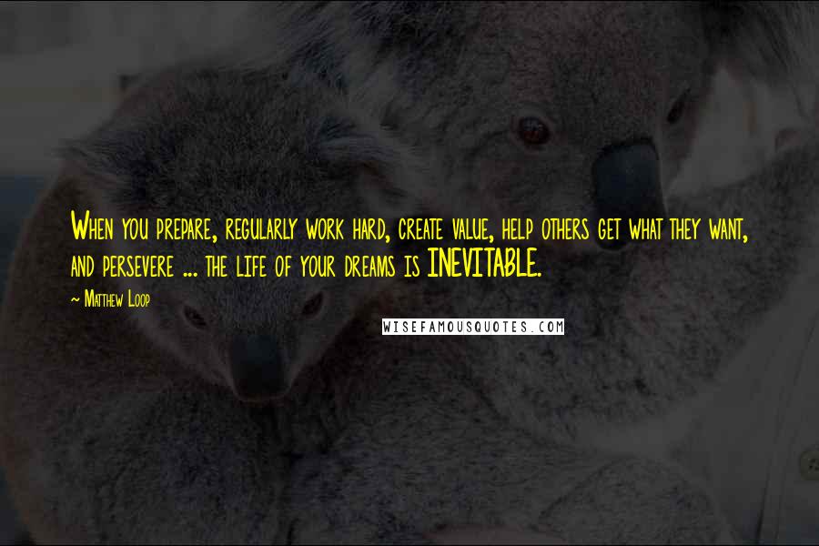 Matthew Loop Quotes: When you prepare, regularly work hard, create value, help others get what they want, and persevere ... the life of your dreams is INEVITABLE.