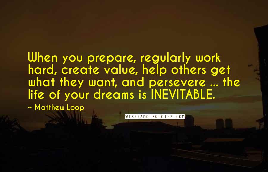 Matthew Loop Quotes: When you prepare, regularly work hard, create value, help others get what they want, and persevere ... the life of your dreams is INEVITABLE.