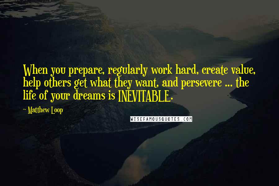 Matthew Loop Quotes: When you prepare, regularly work hard, create value, help others get what they want, and persevere ... the life of your dreams is INEVITABLE.