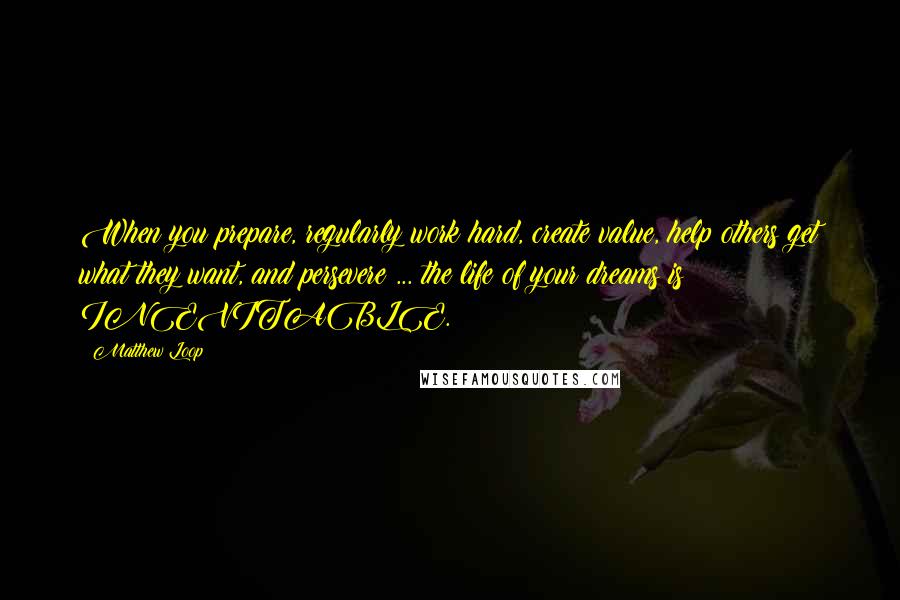 Matthew Loop Quotes: When you prepare, regularly work hard, create value, help others get what they want, and persevere ... the life of your dreams is INEVITABLE.