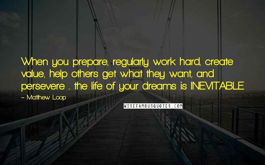 Matthew Loop Quotes: When you prepare, regularly work hard, create value, help others get what they want, and persevere ... the life of your dreams is INEVITABLE.
