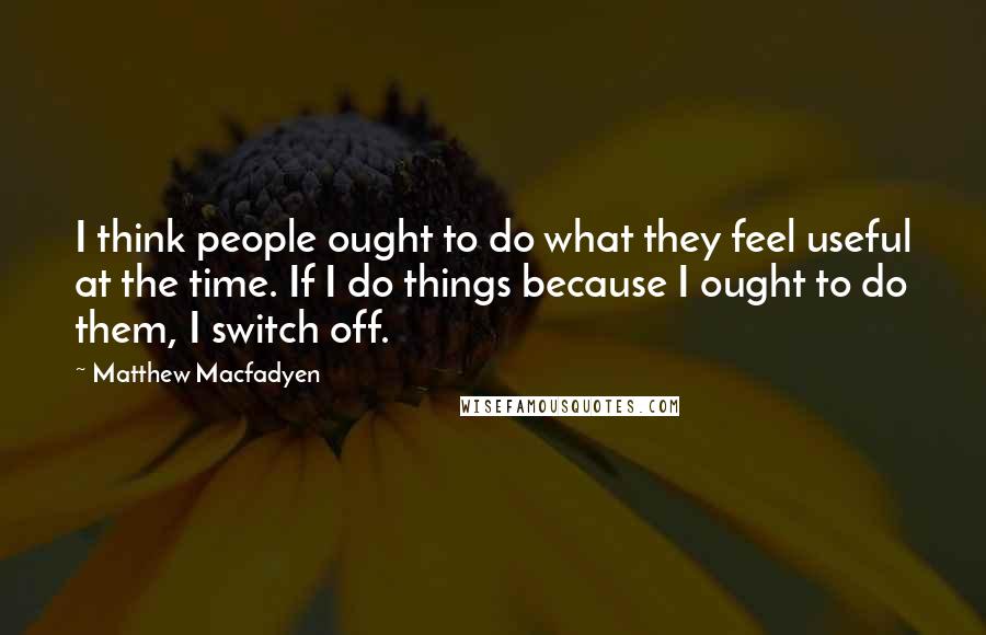 Matthew Macfadyen Quotes: I think people ought to do what they feel useful at the time. If I do things because I ought to do them, I switch off.