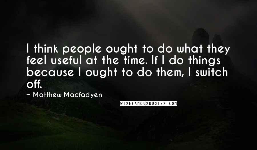 Matthew Macfadyen Quotes: I think people ought to do what they feel useful at the time. If I do things because I ought to do them, I switch off.