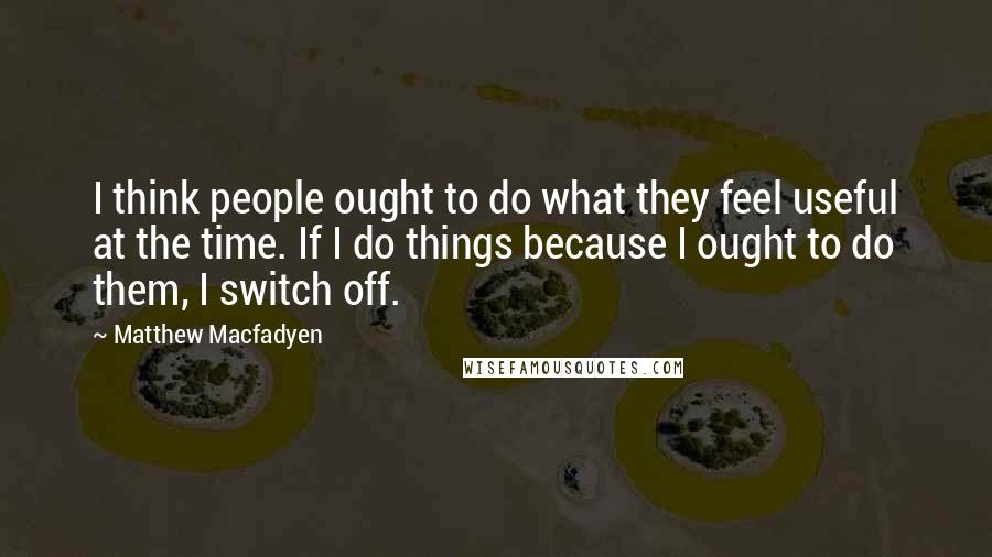 Matthew Macfadyen Quotes: I think people ought to do what they feel useful at the time. If I do things because I ought to do them, I switch off.