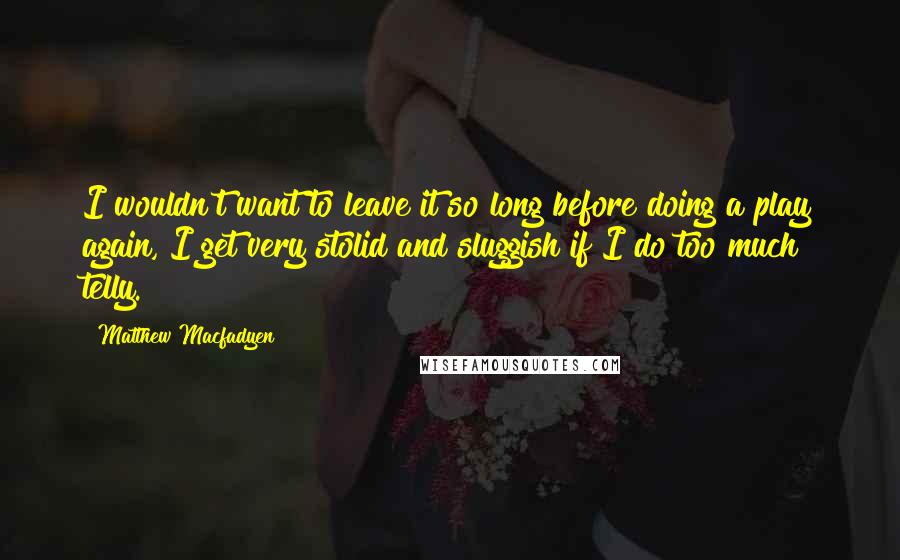 Matthew Macfadyen Quotes: I wouldn't want to leave it so long before doing a play again, I get very stolid and sluggish if I do too much telly.