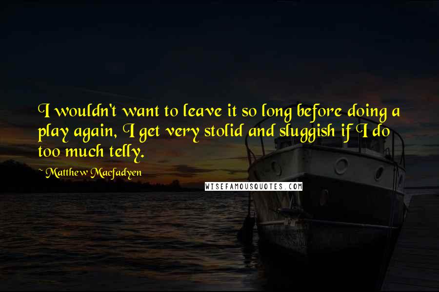 Matthew Macfadyen Quotes: I wouldn't want to leave it so long before doing a play again, I get very stolid and sluggish if I do too much telly.