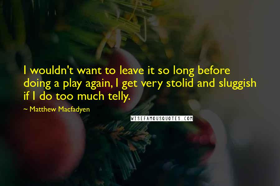 Matthew Macfadyen Quotes: I wouldn't want to leave it so long before doing a play again, I get very stolid and sluggish if I do too much telly.
