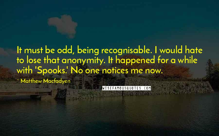 Matthew Macfadyen Quotes: It must be odd, being recognisable. I would hate to lose that anonymity. It happened for a while with 'Spooks.' No one notices me now.