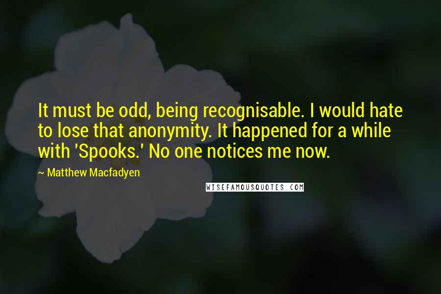 Matthew Macfadyen Quotes: It must be odd, being recognisable. I would hate to lose that anonymity. It happened for a while with 'Spooks.' No one notices me now.