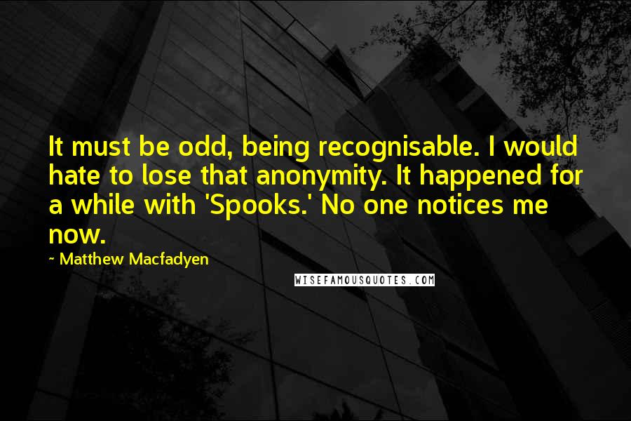 Matthew Macfadyen Quotes: It must be odd, being recognisable. I would hate to lose that anonymity. It happened for a while with 'Spooks.' No one notices me now.