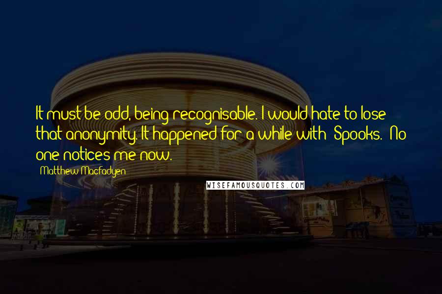 Matthew Macfadyen Quotes: It must be odd, being recognisable. I would hate to lose that anonymity. It happened for a while with 'Spooks.' No one notices me now.