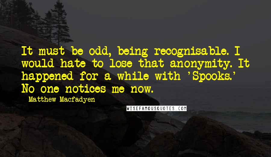 Matthew Macfadyen Quotes: It must be odd, being recognisable. I would hate to lose that anonymity. It happened for a while with 'Spooks.' No one notices me now.