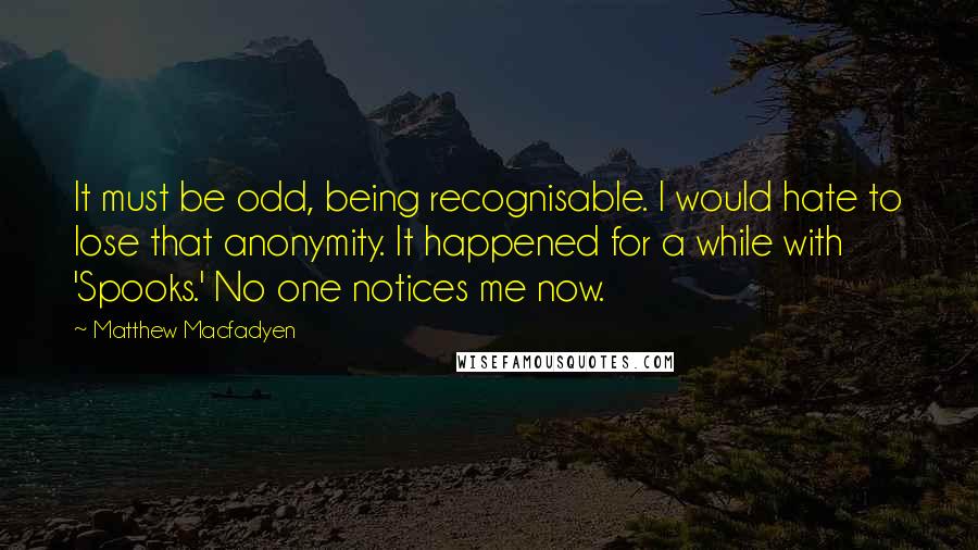 Matthew Macfadyen Quotes: It must be odd, being recognisable. I would hate to lose that anonymity. It happened for a while with 'Spooks.' No one notices me now.