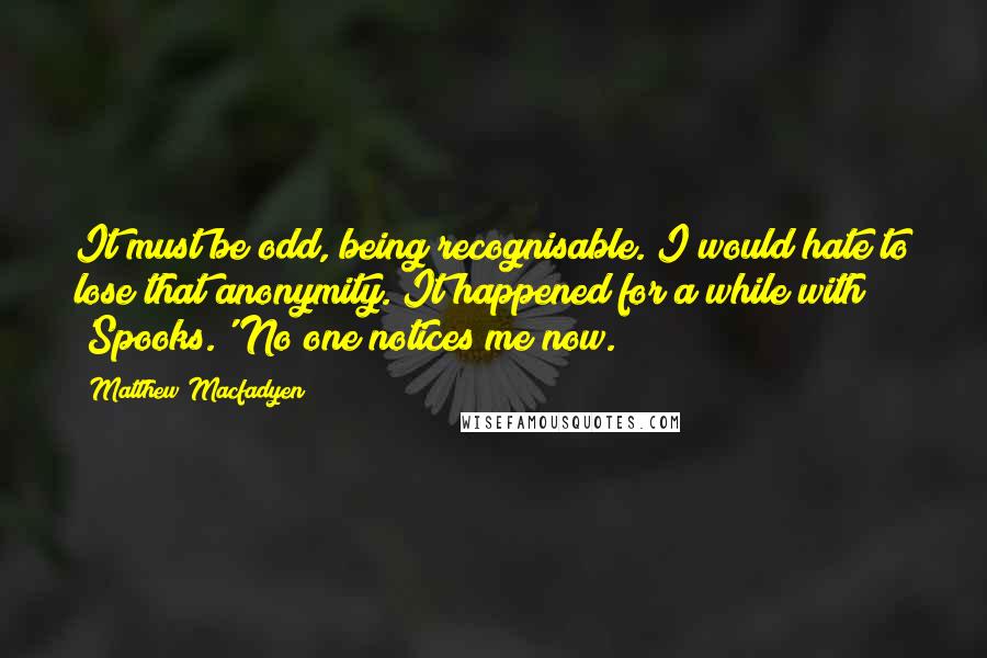 Matthew Macfadyen Quotes: It must be odd, being recognisable. I would hate to lose that anonymity. It happened for a while with 'Spooks.' No one notices me now.