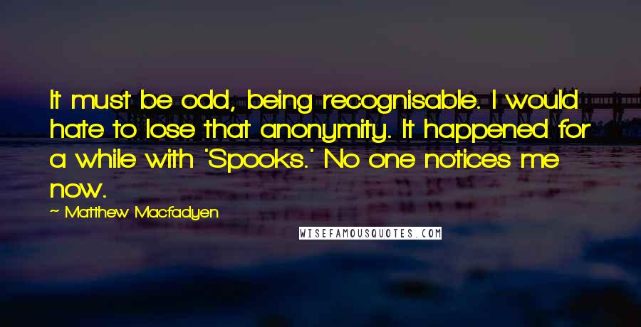 Matthew Macfadyen Quotes: It must be odd, being recognisable. I would hate to lose that anonymity. It happened for a while with 'Spooks.' No one notices me now.