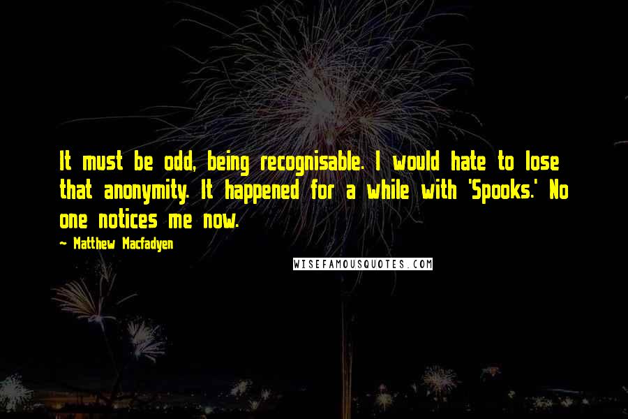 Matthew Macfadyen Quotes: It must be odd, being recognisable. I would hate to lose that anonymity. It happened for a while with 'Spooks.' No one notices me now.