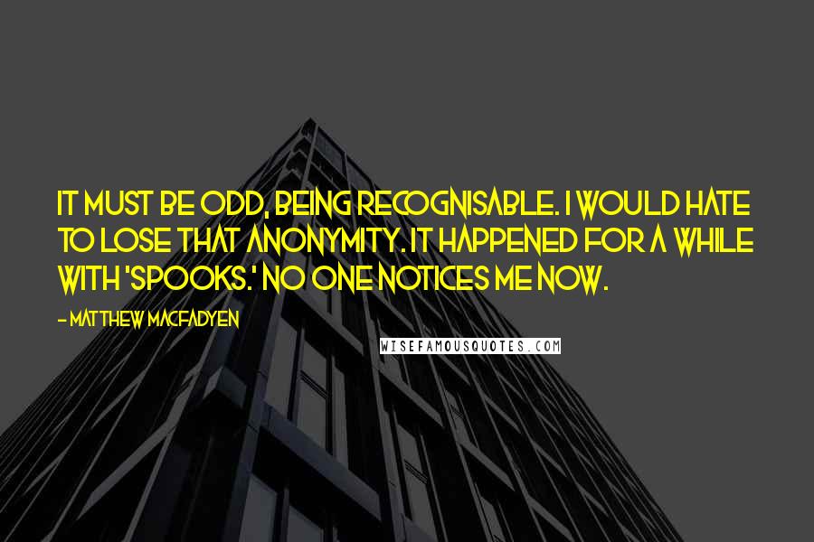 Matthew Macfadyen Quotes: It must be odd, being recognisable. I would hate to lose that anonymity. It happened for a while with 'Spooks.' No one notices me now.