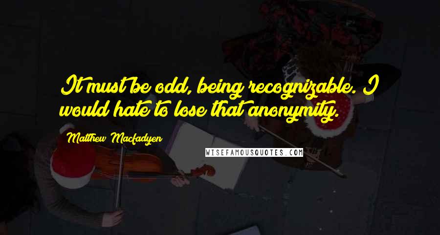 Matthew Macfadyen Quotes: It must be odd, being recognizable. I would hate to lose that anonymity.