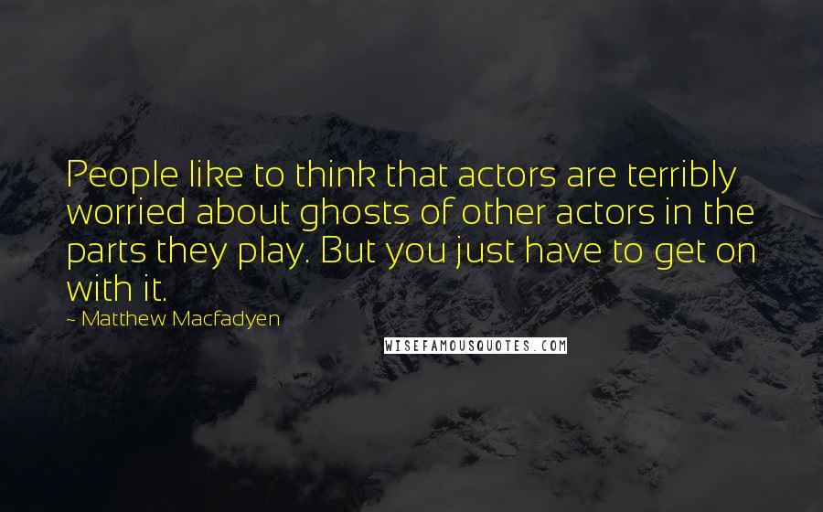 Matthew Macfadyen Quotes: People like to think that actors are terribly worried about ghosts of other actors in the parts they play. But you just have to get on with it.