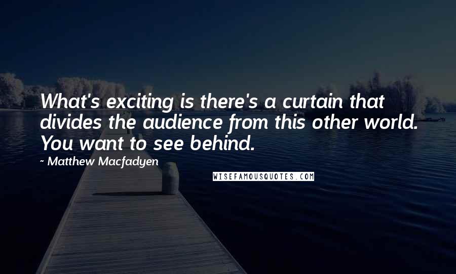 Matthew Macfadyen Quotes: What's exciting is there's a curtain that divides the audience from this other world. You want to see behind.