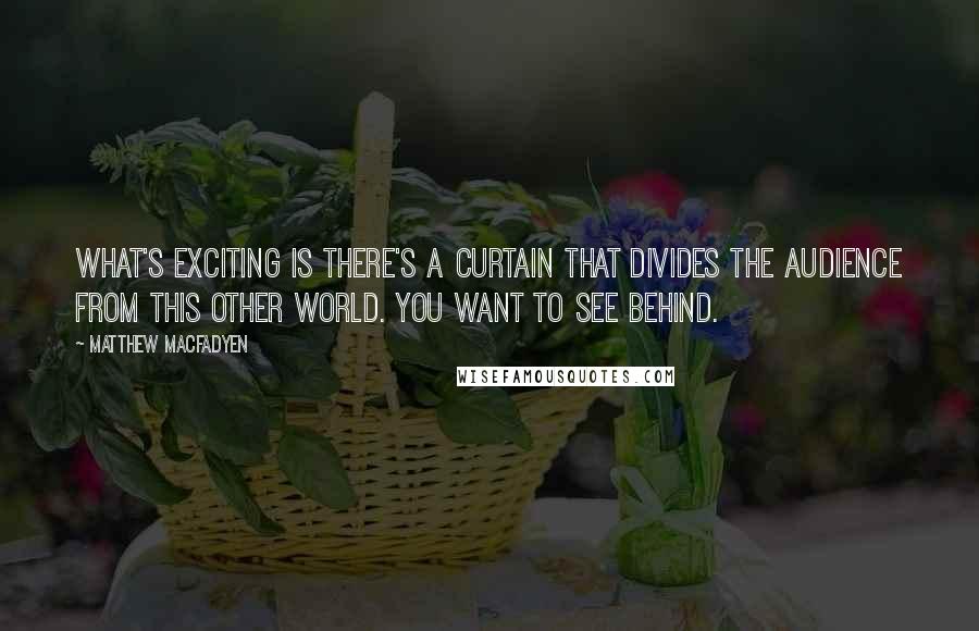 Matthew Macfadyen Quotes: What's exciting is there's a curtain that divides the audience from this other world. You want to see behind.