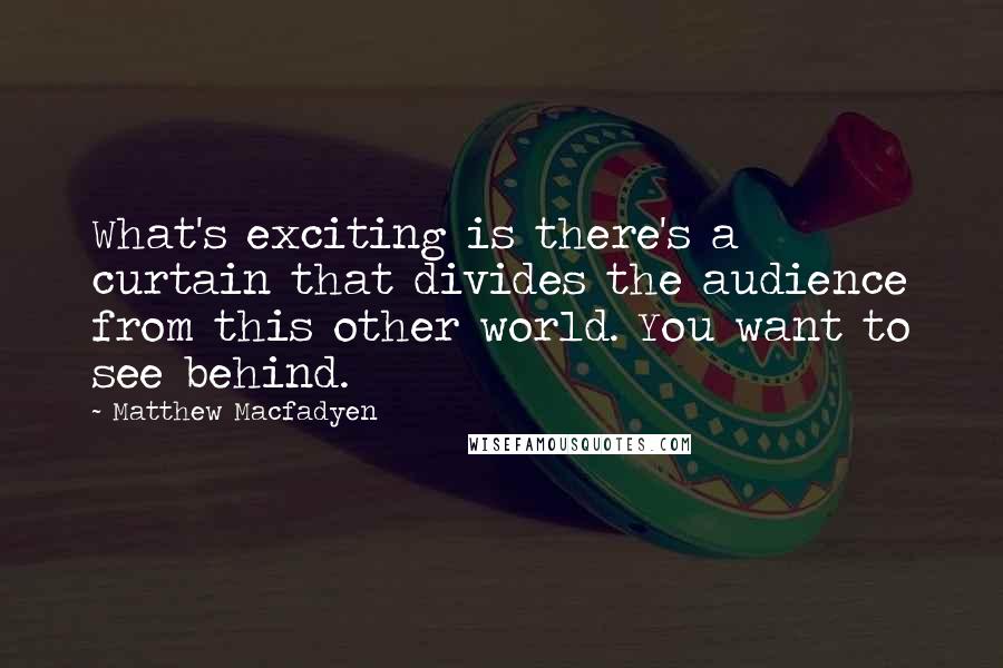 Matthew Macfadyen Quotes: What's exciting is there's a curtain that divides the audience from this other world. You want to see behind.