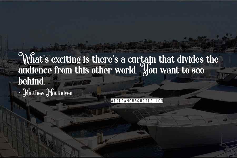 Matthew Macfadyen Quotes: What's exciting is there's a curtain that divides the audience from this other world. You want to see behind.