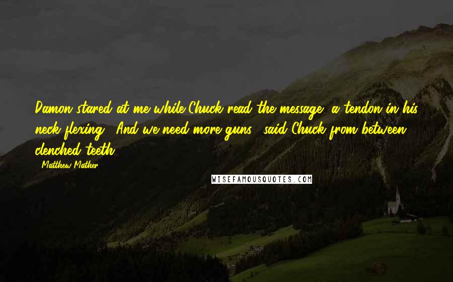 Matthew Mather Quotes: Damon stared at me while Chuck read the message, a tendon in his neck flexing. "And we need more guns," said Chuck from between clenched teeth.