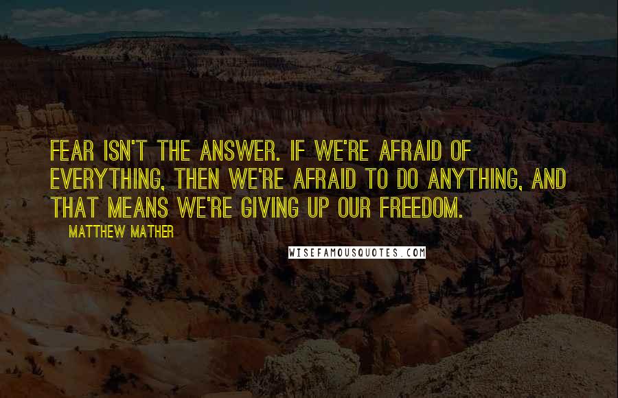 Matthew Mather Quotes: Fear isn't the answer. If we're afraid of everything, then we're afraid to do anything, and that means we're giving up our freedom.