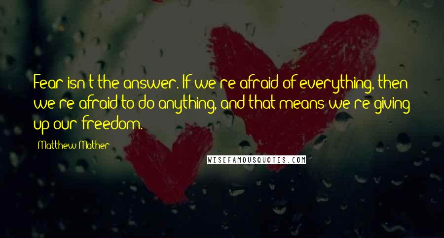 Matthew Mather Quotes: Fear isn't the answer. If we're afraid of everything, then we're afraid to do anything, and that means we're giving up our freedom.