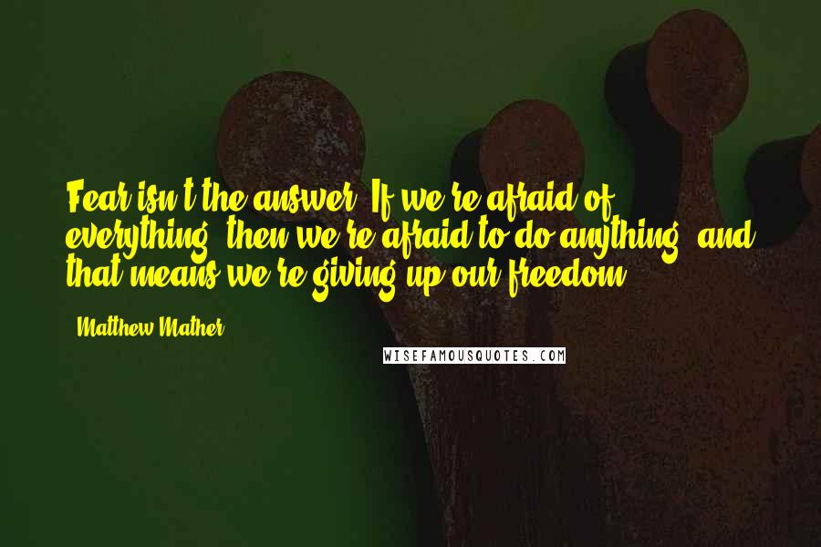 Matthew Mather Quotes: Fear isn't the answer. If we're afraid of everything, then we're afraid to do anything, and that means we're giving up our freedom.