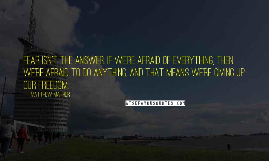 Matthew Mather Quotes: Fear isn't the answer. If we're afraid of everything, then we're afraid to do anything, and that means we're giving up our freedom.