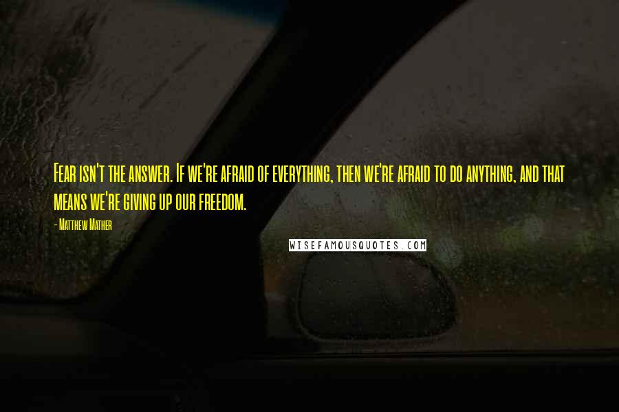 Matthew Mather Quotes: Fear isn't the answer. If we're afraid of everything, then we're afraid to do anything, and that means we're giving up our freedom.