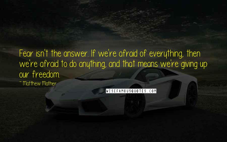 Matthew Mather Quotes: Fear isn't the answer. If we're afraid of everything, then we're afraid to do anything, and that means we're giving up our freedom.