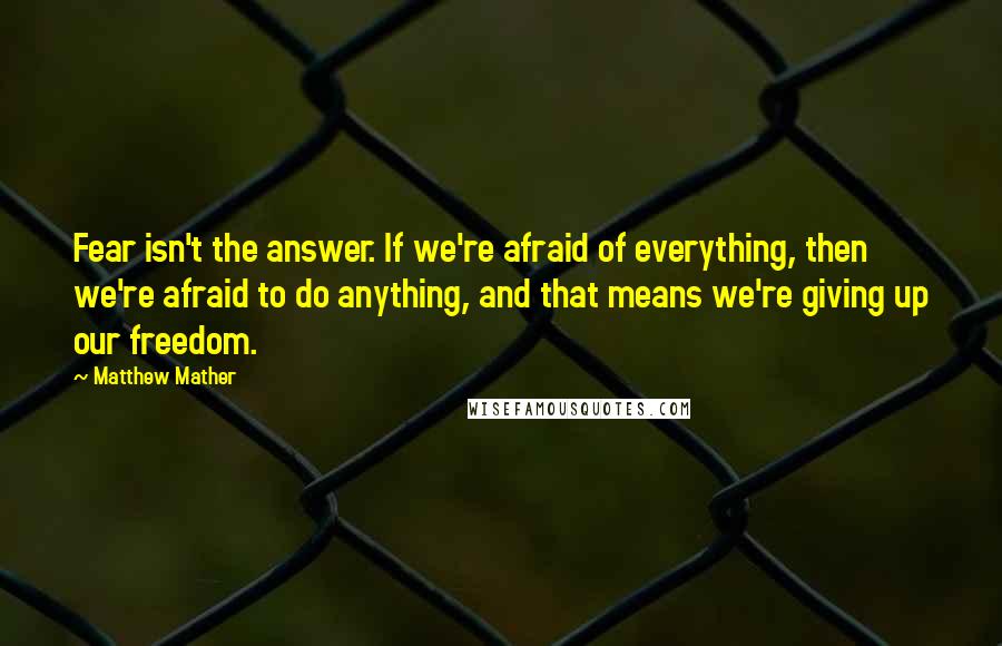 Matthew Mather Quotes: Fear isn't the answer. If we're afraid of everything, then we're afraid to do anything, and that means we're giving up our freedom.