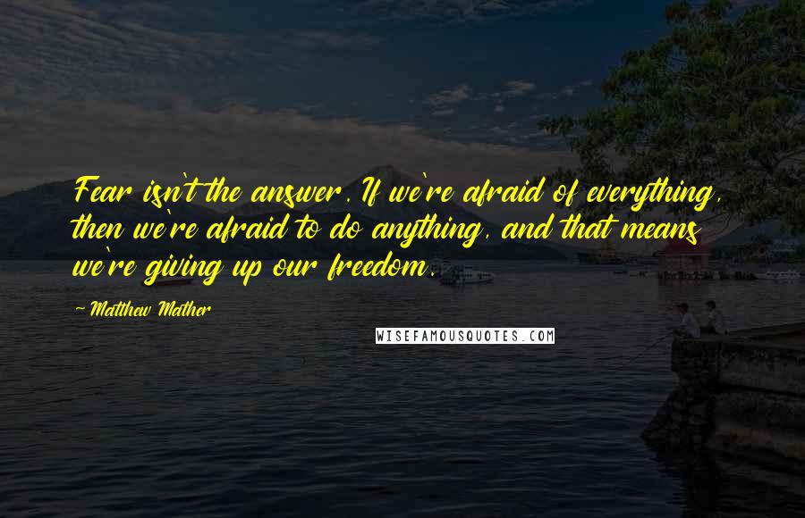 Matthew Mather Quotes: Fear isn't the answer. If we're afraid of everything, then we're afraid to do anything, and that means we're giving up our freedom.