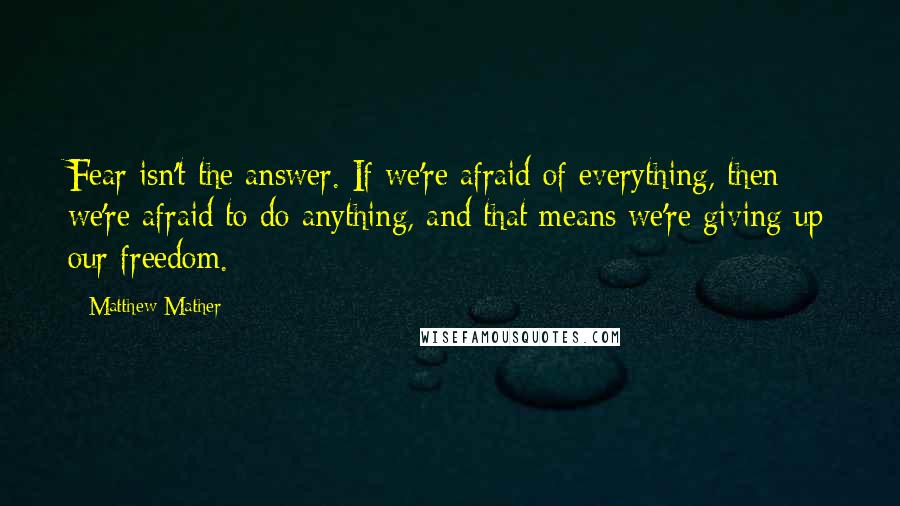 Matthew Mather Quotes: Fear isn't the answer. If we're afraid of everything, then we're afraid to do anything, and that means we're giving up our freedom.