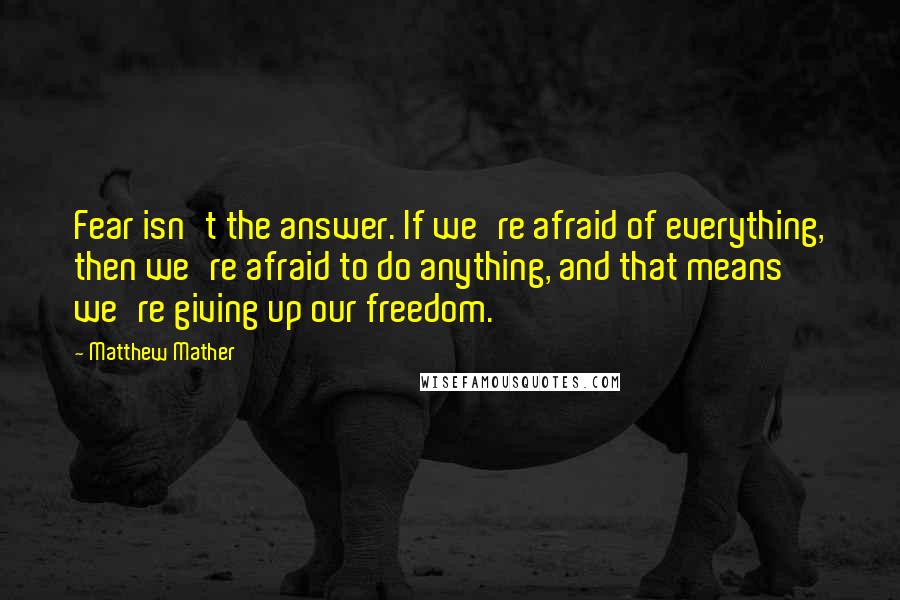 Matthew Mather Quotes: Fear isn't the answer. If we're afraid of everything, then we're afraid to do anything, and that means we're giving up our freedom.