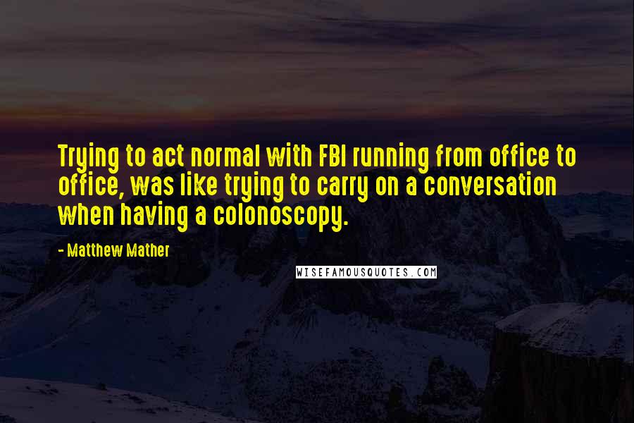 Matthew Mather Quotes: Trying to act normal with FBI running from office to office, was like trying to carry on a conversation when having a colonoscopy.