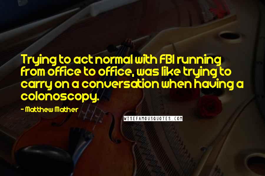 Matthew Mather Quotes: Trying to act normal with FBI running from office to office, was like trying to carry on a conversation when having a colonoscopy.